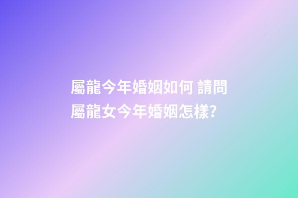 屬龍今年婚姻如何 請問屬龍女今年婚姻怎樣？-第1張-觀點-玄機派